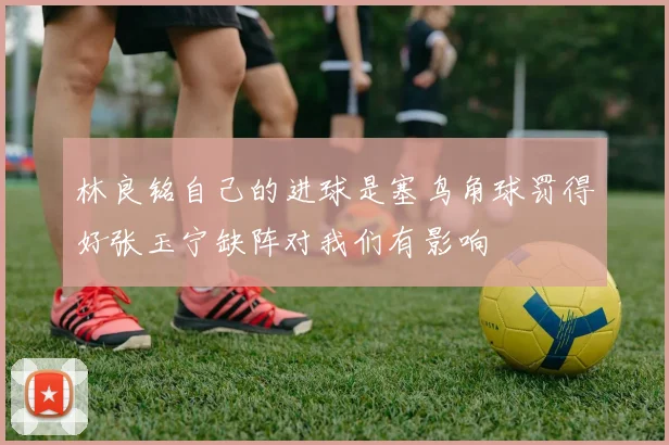 林良铭自己的进球是塞鸟角球罚得好张玉宁缺阵对我们有影响
