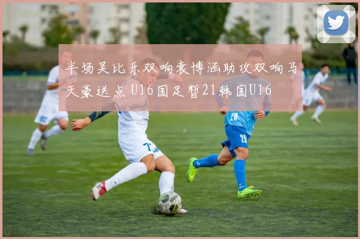 半场吴比乐双响袁博涵助攻双响马天豪送点 U16国足暂21韩国U16